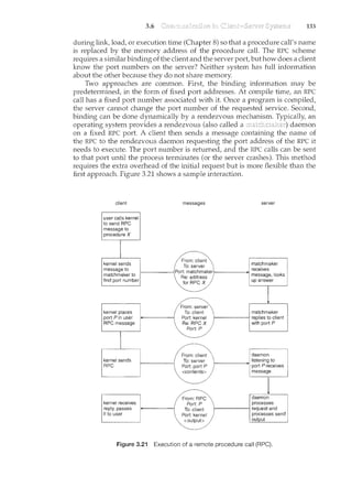 3.6 133
during link, load, or execution time (Chapter 8) so that a procedure call's name
is replaced by the memory address of the procedure call. The RPC scheme
requires a similar binding of the client and the server port, but how does a client
know the port numbers on the server? Neither system has full information
about the other because they do not share memory.
Two approaches are common. First, the binding information may be
predetermined, in the form of fixed port addresses. At compile time, an RPC
call has a fixed port number associated with it. Once a program is compiled,
the server cannot change the port number of the requested service. Second,
binding can be done dynamically by a rendezvous mechanism. an
operating system provides a rendezvous (also called a daemon
on a fixed RPC port. A client then sends a message containing the name of
the RPC to the rendezvous daemon requesting the port address of the RPC it
needs to execute. The port number is returned, and the RPC calls can be sent
to that port until the process terminates (or the server crashes). This method
requires the extra overhead of the initial request but is more flexible than the
first approach. Figure 3.21 shows a sample interaction.
client
kEJYt"!.C3)Sends
rness<tQe:t()..••.
matchrnaKecto
fit:1d pgrtpuml:)er
messages
From: client
To: server
f--------Port: matchmakerf-------+1.>:
Re: address
for RPC X
From: server
To: client
Port: kernel
Re: RPCX
Port: P
server
Figure 3.21 Execution of a remote procedure call (RPC).
 