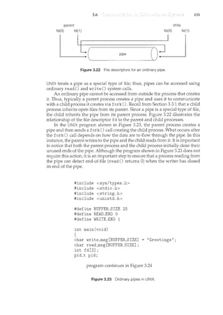3.6 135
parent child
fd(O) fd(1) fd(O) fd(1)
U-(- p i p - e-oU
Figure 3.22 File descriptors for an ordinary pipe.
UNIX treats a pipe as a special type of file; thus, pipes can be accessed using
ordinary read() and write() system calls.
An ordinary pipe cannot be accessed from outside the process that creates
it. Thus, typically a parent process creates a pipe and uses it to comnmnicate
with a child process it creates via fork(). Recall from Section 3.3.1 that a child
process inherits open files from its parent. Since a pipe is a special type of file,
the child inherits the pipe from its parent process. Figure 3.22 illustrates the
relationship of the file descriptor fd to the parent and child processes.
In the UNIX progranc shown in Figure 3.23, the parent process creates a
pipe and then sends a fork() call creating the child process. What occurs after
the fork() call depends on how the data are to flow through the pipe. In this
instance, the parent writes to the pipe and the child reads from it. It is important
to notice that both the parent process and the child process initially close their
unused ends of the pipe. Although the program shown in Figure 3.23 does not
require this action, it is an important step to ensure that a process reading from
the pipe can detect end-of-file (read() returns 0) when the writer has closed
its end of the pipe.
#include <sys/types.h>
#include <stdio.h>
#include <string.h>
#include <unistd.h>
#define BUFFER_SIZE 25
#define READ_END 0
#define WRITE_END 1
int main(void)
{
char write_msg[BUFFER_SIZE]
char read_msg[BUFFER_SIZE];
int fd[2];
pid_t pid;
"Greetings";
program continues in Figure 3.24
Figure 3.23 Ordinary pipes in UNIX.
 