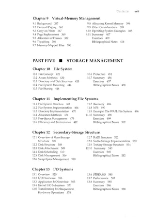 xvii
Chapter 9 Virtual-Memory Management
9.1 Background 357
9.2 Demand Paging 361
9.3 Copy-on-Write 367
9.4 Page Replacement 369
9.5 Allocation of Frames 382
9.6 Thrashing 386
9.7 Memory-Mapped Files 390
9.8 Allocating Kernel Memory 396
9.9 Other Considerations 399
9.10 Operating-System Examples 405
9.11 Summary 407
Exercises 409
Bibliographical Notes 416
PART FIVE • STORAGE MANAGEMENT
Chapter 10 File System
10.1 File Concept 421
10.2 Access Methods 430
10.3 Directory and Disk Structure 433
10.4 File-System Mounting 444
10.5 File Sharing 446
10.6 Protection 451
10.7 Summary 456
Exercises 457
Bibliographical Notes 458
Chapter 11 Implementing File Systems
11.1 File-System Structure 461
11.2 File-System Implementation 464
11.3 Directory Implementation 470
11.4 Allocation Methods 471
11.5 Free-Space Management 479
11.6 Efficiency and Performance 482
11.7 Recovery 486
11.8 NFS 490
11.9 Example: The WAFL File System 496
11.10 Summary 498
Exercises 499
Bibliographical Notes 502
Chapter 12 Secondary-Storage Structure
12.1 Overview of Mass-Storage
Structure 505
12.2 Disk Structure 508
12.3 Disk Attachment 509
12.4 Disk Scheduling 510
12.5 Disk Man.agement 516
12.6 Swap-Space Management 520
Chapter 13 I/0 Systems
13.1 Overview 555
13.2 I/0 Hardware 556
13.3 Application I/0 Interface 565
13.4 Kernel I/0 Subsystem 571
13.5 Transforming I/0 Requests to
Hardware Operations 578
12.7 RAID Structure 522
12.8 Stable-Storage Implementation 533
12.9 Tertiary-Storage Struchue 534
12.10 Summary 543
Exercises 545
Bibliographical Notes 552
13.6 STREAMS 580
13.7 Performance 582
13.8 Summary 585
Exercises 586
Bibliographical Notes 588
 