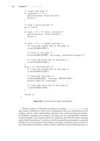 136 Chapter 3
}
I* create the pipe *I
if (pipe(fd) == -1) {
fprintf(stderr,"Pipe failed");
return 1;
}
I* fork a child process *I
pid = fork();
if (pid < 0) { I* error occurred *I
fprintf(stderr, "Fork Failed");
return 1;
}
if (pid > 0) { I* parent process *I
}
I* close the unused end of the pipe *I
close(fd[READ_END]);
I* write to the pipe *I
write(fd[WRITE_END], write_msg, strlen(write_msg)+1);
I* close the write end of the pipe *I
close(fd[WRITE_END]);
else { I* child process *I
}
I* close the unused end of the pipe *I
close(fd[WRITE_END]);
I* read from the pipe *I
read(fd[READ_END], read_msg, BUFFER_SIZE);
printf ("read %s", read_msg) ;
I* close the write end of the pipe *I
close(fd[READ_END]);
return 0;
Figure 3.24 Continuation of Figure 3.23 program.
Ordinary pipes on Windows systems are termed and
they behave similarly to their UNIX counterparts: they are unidirectional and
employ parent-child relationships between the communicating processes.
In addition, reading and writing to the pipe can be accomplished with the
ordinary ReadFile () and WriteFile () functions. The Win32 API for creating
pipes is the CreatePipe () function, which is passed four parameters: separate
handles for (1) reading and (2) writing to the pipe, as well as (3) an instance of
the STARTUPINFO structure, which is used to specify that the child process is to
 