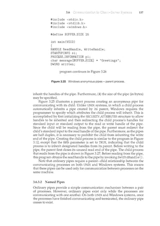 3.6
#include <stdio.h>
#include <stdlib.h>
#include <windows.h>
#define BUFFER_SIZE 25
int main(VOID)
{
HANDLE ReadHandle, WriteHandle;
STARTUPINFO si;
PROCESS_INFORMATION pi;
char message [BUFFER_SIZE] "Greetings";
DWORD written;
program continues in Figure 3.26
Figure 3.25 Windows anonymous pipes- parent process.
137
inherit the handles of the pipe. Furthermore, (4) the size of the pipe (in bytes)
may be specified.
Figure 3.25 illustrates a parent process creating an anonymous pipe for
communicating with its child. Unlike UNIX systems, in which a child process
automatically inherits a pipe created by its parent, Windows requires the
programmer to specify which attributes the child process will inherit. This is
accomplished by first initializing the SECURITY--ATTRIBUTES structure to allow
handles to be inherited and then redirecting the child process's handles for
standard input or standard output to the read or write handle of the pipe.
Since the child will be reading from the pipe, the parent must redirect the
child's standard input to the read handle of the pipe. Furthermore, as the pipes
are half duplex, it is necessary to prohibit the child from inheriting the write
end of the pipe. Creating the child process is similar to the program in Figure
3.12, except that the fifth parameter is set to TRUE, indicating that the child
process is to inherit designated handles from its parent. Before writing to the
pipe, the parent first closes its unused read end of the pipe. The child process
that reads from the pipe is shown in Figure 3.27. Before reading from the pipe,
this program obtains the read handle to the pipe by invoking GetStdHandle ().
Note that ordinary pipes require a parent-child relationship between the
communicating processes on both UNIX and Windows systems. This means
that these pipes can be used only for communication between processes on the
same machine.
3.6.3.2 Named Pipes
Ordinary pipes provide a simple communication mechanism between a pair
of processes. However, ordinary pipes exist only while the processes are
communicating with one another. On both UNIX and Windows systems, once
the processes have finished communicating and terminated, the ordinary pipe
ceases to exist.
 