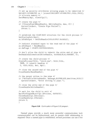 138 Chapter 3
I* set up security attributes allowing pipes to be inherited *I
SECURI1YATTRIBUTES sa = { sizeof(SECURITYATTRIBUTES) ,NULL, TRUE};
I* allocate memory *I
ZeroMemory(&pi, sizeof(pi));
I* create the pipe *I
if (!CreatePipe(&ReadHandle, &WriteHandle, &sa, 0)) {
fprintf(stderr, "Create Pipe Failed");
return 1;
}
I* establish the STARTJNFO structure for the child process *I
GetStartupinfo(&si);
si.hStdOutput = GetStdHandle(STD_OUTPUTJHANDLE);
I* redirect standard input to the read end of the pipe *I
si.hStdinput = ReadHandle;
si. dwFlags = STARTF_USESTDHANDLES;
I* don't allow the child to inherit the write end of pipe *I
SetHandleinformation(WriteHandle, HANDLE_FLAGJNHERIT, 0);
I* create the child process *I
CreateProcess(NULL, "child.exe", NULL,NULL,
TRUE, I* inherit handles *I
0, NULL, NULL, &si, &pi);
I* close the unused end of the pipe *I
CloseHandle(ReadHandle);
I* the parent writes to the pipe *I
if (! WriteFile (WriteHandle, message, BUFFER_SIZE, &written, NULL))
fprintf (stderr, "Error writing to pipe.");
I* close the write end of the pipe *I
CloseHandle(WriteHandle);
I* wait for the child to exit *I
WaitForSingleObj ect (pi. hProcess, INFINITE);
CloseHandle(pi.hProcess);
CloseHandle(pi.hThread);
return 0;
}
Figure 3.26 Continuation of Figure 3.25 program.
Named pipes provide a much more powerful communication tool;
communication can be bidirectional, and no parent-child relationship is
required. Once a named pipe is established, several processes can use it for
 