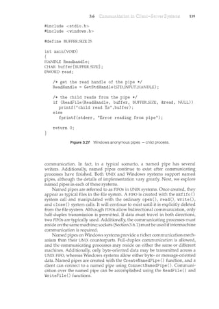 3.6
#include <stdio.h>
#include <windows.h>
#define BUFFER_STZE 25
int main(VOID)
{
HANDLE Readhandle;
CHAR buffer [BUFFER_SIZE] ;
DWORD read;
I* get the read handle of the pipe *I
ReadHandle GetStdHandle (STD_INPULI-IANDLE) ;
I* the child reads from the pipe *I
139
if (ReadFile (ReadHandle, buffer, BUFFER_SIZE, &read, NULL))
printf("child read %s",buffer);
else
fprintf(stderr, "Error reading from pipe");
return 0;
}
Figure 3.27 Windows anonymous pipes -child process.
communication. In fact, in a typical scenario, a named pipe has several
writers. Additionally, named pipes continue to exist after communicating
processes have finished. Both UNIX and Windows systems support named
pipes, although the details of implementation vary greatly. Next, we explore
named pipes in each of these systems.
Named pipes are referred to as FIFOs in UNIX systems. Once created, they
appear as typical files in the file system. A FIFO is created with the mkfifo ()
system call and manipulated with the ordinary open(), read(), write(),
and close () system calls. It will contirme to exist m<til it is explicitly deleted
from the file system. Although FIFOs allow bidirectional communication, only
half-duplex transmission is permitted. If data must travel in both directions,
two FIFOs are typically used. Additionally, the communicating processes must
reside on the same machine; sockets (Section 3.6.1) mustbe used ifintermachine
communication is required.
Named pipes on Windows systems provide a richer communication mech-
anism than their UNIX counterparts. Full-duplex communication is allowed,
and the communicating processes may reside on either the same or different
machines. Additionally, only byte-oriented data may be transmitted across a
UNIX FTFO, whereas Windows systems allow either byte- or message-oriented
data. Named pipes are created with the CreateNamedPipe () function, and a
client can connect to a named pipe using ConnectNamedPipe (). Communi-
cation over the named pipe can be accomplished using the ReadFile () and
WriteFile () functions.
 