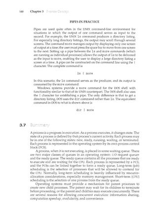 140 Chapter 3
3.7
PIPES IN PRACTICE
Pipes are used quite often in. the UNIX command-line environment for
situations in which the output of one command serves as input to the
second. For example; the UNIX ls command produces a directory listing.
For especially long directory listings; the output may scroll through several
screens. The command more manages output by displaying only one screen
of output at a time; the user must press the space bar to move from one screen
to the next. Setting up a pipe between the ls and more commands (which
are running as individual processes) allows the output of ls to be delivered
as the input to moref enabling the user to display a large directory listing a
screen at a time. A pipe can be constructed on the command line using the I
character. The complete command is
ls I more
In this scenario; the ls corrm1and serves as the producer, and its output is
consumed by the more command.
Windows systems provide a more command for the DOS shell with
functionality similar to that of its UNIX cmmterpart. The DOS shell also uses
the I character for establishing a pipe. The only difference is that to get a
directory listing, DOS uses the dir command rather than ls. The equivalent
command in DOS to what is shown above is
dir I more
A process is a program in execution. As a process executes/ it changes state. The
state of a process is defined by that process's current activity. Each process may
be in one of the following states: new, readyf running, waiting; or terminated.
Each process is represented in the operating system by its own process control
block (PCB).
A process; when it is not executing; is placed in some waiting queue. There
are two major classes of queues in an operating system: I/0 request queuecc
and the ready queue. The ready queue contains all the processes that are ready
to execute and are waiting for the CPU. Each process is represented by a PCBf
and the PCBs can be linked together to form a ready queue. Long-term (job)
scheduling is the selection of processes that will be allowed to contend for
the CPU. Normally, long-term scheduling is heavily influenced by resource-
allocation considerations, especially memory management. Short-term (CPU)
scheduling is the selection of one process from the ready queue.
Operating systems must provide a mechanism for parent processes to
create new child processes. The parent may wait for its children to terminate
before proceeding, or the parent and children may execute concurrently. There
are several reasons for allowing concurrent execution: information sharing,
computation speedup, modularity, and convenience.
 