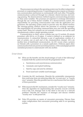 141
The processes executing in the operating system may be either independent
processes or cooperating processes. Cooperating processes require an interpro-
cess communication mechanisnc to commLmicate with each other. Principally,
communication is achieved through two schemes: shared mernory and mes-
sage passing. The shared-memory method requires communicating processes
to share some variables. The processes are expected to exchange information
through the use of these shared variables. In a shared-memory system, the
responsibility for providing communication rests with the application pro-
grammers; the operating system needs to provide only the shared memory.
The message-passing method allows the processes to exchange messages.
The responsibility for providing communication may rest with the operating
system itself. These two schemes are not mutually exclusive and can be used
simultaneously within a single operating system.
Communication in client-server systems may use (1) sockets, (2) remote
procedure calls (RPCs), or (3) pipes. A socket is defined as an endpoint for
communication. A connection between a pair of applications consists of a
pair of sockets, one at each end of the communication chamcel. RPCs are
another form of distributed commLmication. An RPC occurs when a process
(or thread) calls a procedure on a remote application. Ordinary pipes allow
communicationbetween parent and child processes, while named pipes permit
unrelated processes to communicate with one another.
3.1 What are the benefits and the disadvantages of each of the following?
Consider both the system level and the programmer level.
a. Synchronous and asynchronous commmucation
b. Automatic and explicit buffering
c. Send by copy and send by reference
d. Fixed-sized and variable-sized messages
3.2 Consider the RPC mechanism. Describe the undesirable consequences
that could arise from not enforcing either the "at most once" or "exactly
once" semantic. Describe possible uses for a mechanism that has neither
of these guarantees.
3.3 With respect to the RPC mechanism, consider the "exactly once" semantic.
Does the algorithm for implementing this semantic execute correctly
even if the ACK message back to the client is lost due to a network
problem? Describe the sequence of messages and discuss whether
"exactly once" is still preserved.
3.4 Palm OS provides no means of concurrent processing. Discuss three
major complications that concurrent processing adds to an operating
system.
 