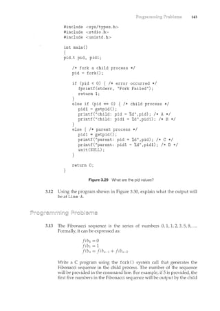 #include <sysltypes.h>
#include <stdio. h>
#include <unistd.h>
int main()
{
pid_t pid' pid1;
}
I* fork a child process *I
pid = fork();
if (pid < 0) { I* error occurred *I
fprintf(stderr, "Fork Failed");
return 1;
}
else if (pid == 0) { I* child process *I
pid1 = getpid();
}
printf("child: pid = %d",pid); I* A *I
printf("child: pid1 = %d",pid1); I* B *I
else { I* parent process *I
pid1 = getpid() ;
}
printf("parent: pid = %d",pid); I* C *I
printf("parent: pid1 = %d" ,pid1); I* D *I
wait(NULL);
return 0;
Figure 3.29 What are the pid values?
143
3.12 Using the program shown in Figure 3.30, explain what the output will
be at Line A.
3.13 The Fibonacci sequence is the series of numbers 0, 1, 1, 2, 3, 5, 8, ....
Formally, it can be expressed as:
fib 0 = 0
fibl = 1
jibn = jibn-l + jibn-2
Write a C program using the fork() system call that generates the
Fibonacci sequence in the child process. The number of the sequence
will be provided in the comm_and line. For example, if 5 is provided, the
first five numbers in the Fibonacci sequence will be output by the child
 