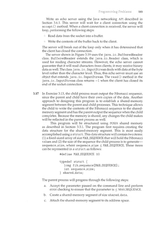 145
Write an echo server using the Java networking API described in
Section 3.6.1. This server will wait for a client connection using the
accept () method. When a client connection is received, the server will
loop, perfonning the following steps:
Read data from the socket into a buffer.
Write the contents of the buffer back to the client.
The server will break out of the loop only when it has determined that
the client has closed the connection.
The server shown in Figure 3.19 uses the java. io. BufferedReader
class. BufferedReader extends the java. io. Reader class, which is
used for reading character streams. However, the echo server cannot
guarantee that it will read characters from clients; it may receive binary
data as well. The class java. io. InputStream deals with data at the byte
level rather than the character level. Thus, this echo server must use an
object that extends java. io. InputStrearn. The read() method in the
java. io. InputStrearn class returns -1 when the client has closed its
end of the socket connection.
3.17 In Exercise 3.13, the child process must output the Fibonacci sequence,
since the parent and child have their own copies of the data. Another
approach to designing this program is to establish a shared-memory
segment between the parent and child processes. This technique allows
the child to write the contents of the Fibonacci sequence to the shared-
memory segment and has the parent output the sequence when the child
completes. Because the memory is shared, any changes the child makes
will be reflected in the parent process as well.
This program will be structured using POSIX shared memory
as described in Section 3.5.1. The program first requires creating the
data structure for the shared-memory segment. This is most easily
accomplished using a struct. This data structure will contain two items:
(1) a fixed-sized array of size MALSEQUENCE that will hold the Fibonacci
values and (2) the size of the sequence the child process is to generate-
sequence_size, where sequence_size :::: MALSEQUENCE. These items
can be represented in a struct as follows:
#define MAX_SEQUENCE 10
typedef struct {
long fib_sequence[MAX_SEQUENCE];
int sequence_size;
} shared_data;
The parent process will progress thmugh the following steps:
a. Accept the parameter passed on the command line and perform
error checking to ensure that the parameter is :::: MAX_SEQUENCE.
b. Create a shared-memory segment of size shared_data.
c. Attach the shared-memory segment to its address space.
 