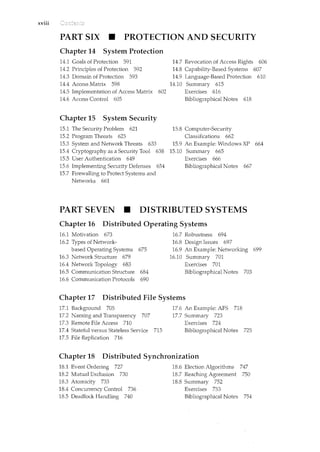 xviii
PART SIX • PROTECTION AND SECURITY
Chapter 14 System Protection
14.1 Goals of Protection 591
14.2 Principles of Protection 592
14.3 Domain of Protection 593
14.4 Access Matrix 598
14.5 Implementation of Access Matrix 602
14.6 Access Control 605
Chapter 15 System Security
15.1 The Security Problem 621
15.2 Program Threats 625
15.3 System and Network Threats 633
15.4 Cryptography as a Security Tool 638
15.5 User Authentication 649
15.6 Implementing Security Defenses 654
15.7 Firewalling to Protect Systems and
Networks 661
14.7 Revocation of Access Rights 606
14.8 Capability-Based Systems 607
14.9 Language-Based Protection 610
14.10 Surnmary 615
Exercises 616
Bibliographical Notes 618
15.8 Computer-Security
Classifications 662
15.9 An Example: Windows XP 664
15.10 Summary 665
Exercises 666
Bibliographical Notes 667
PART SEVEN • DISTRIBUTED SYSTEMS
Chapter 16 Distributed Operating Systems
16.1 Motivation 673
16.2 Types of Network-
based Operating Systems 675
16.3 Network Structure 679
16.4 Network Topology 683
16.5 Communication Structure 684
16.6 Communication Protocols 690
16.7 Robustness 694
16.8 Design Issues 697
16.9 An Example: Networking 699
16.10 Summary 701
Exercises 701
Bibliographical Notes 703
Chapter 17 Distributed File Systems
17.1 Background 705
17.2 Naming and Transparency 707
17.3 Remote File Access 710
17.4 Stateful versus Stateless Service 715
17.5 File Replication 716
17.6 An Example: AFS 718
17.7 Summary 723
Exercises 724
Bibliographical Notes 725
Chapter 18 Distributed Synchronization
18.1 Event Ordering 727
18.2 Mutual Exclusion 730
18.3 Atomicity 733
18.4 Concurrency Control 736
18.5 Deadlock Handling 740
18.6 Election Algorithms 747
18.7 Reaching Agreement 750
18.8 Summary 752
Exercises 753
Bibliographical Notes 754
 