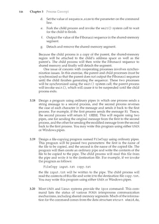 146 Chapter 3
d. Set the value of sequence_size to the parameter on the command
line.
e. Fork the child process and invoke the wait() systen1. call to wait
for the child to finish.
f. Output the value of the Fibonacci sequence in the shared-memory
segment.
g. Detach and remove the shared-memory segment.
Because the child process is a copy of the parent, the shared-memory
region will be attached to the child's address space as well as the
parent's. The child process will then write the Fibonacci sequence to
shared memory and finally will detach the segment.
One issue of concern with cooperating processes involves synchro-
nization issues. In this exercise, the parent and child processes must be
synchronized so that the parent does not output the Fibonacci sequence
until the child finishes generating the sequence. These two processes
will be synchronized using the wait () system call; the parent process
will invoke wait (), which will cause it to be suspended until the child
process exits.
3.18 Design a program using ordinary pipes in which one process sends a
string message to a second process, and the second process reverses
the case of each character in the message and sends it back to the first
process. For example, if the first process sends the message Hi There,
the second process will return hi tHERE. This will require using two
pipes, one for sending the original message from the first to the second
process, and the other for sending the modified message from the second
back to the first process. You may write this program using either UNIX
or Windows pipes.
3.19 Design a file-copying program named FileCopy using ordinary pipes.
This program will be passed two parameters: the first is the name of
the file to be copied, and the second is the name of the copied file. The
program will then create an ordinary pipe and write the contents of the
file to be copied to the pipe. The child process will read this file from
the pipe and write it to the destination file. For example, if we invoke
the program as follows:
FileCopy input.txt copy.txt
the file input. txt will be written to the pipe. The child process will
read the contents of this file and write it to the destination file copy. txt.
You may write this program using either UNIX or Windows pipes.
3.20 Most UNIX and Linux systems provide the ipcs command. This com-
mand lists the status of various POSIX interprocess communication
mechanisms, including shared-memory segments. Much of the informa-
tion for the command comes from the data structure struct shmid_ds,
 