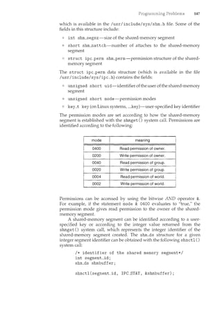 147
which is available in the /usr/include/sys/shm.h file. Some of the
fields in this structure include:
int shm_segsz-size of the shared-memory segment
short shm__nattch-number of attaches to the shared-memory
segment
struct ipc_perm shm_perm-permission structure of the shared-
memory segment
The struct ipc_perm data structure (which is available in the file
/usr/include/sys/ipc .h) contains the fields:
unsigned short uid-identifier ofthe user ofthe shared-memory
segment
unsigned short mode-permission modes
key_t key (on Linux systems, __key)-user-specified key identifier
The permission modes are set according to how the shared-memory
segment is established with the shmget () system call. Permissions are
identified according to the following:
Write permission of owner.
0040 Read permission of group.
0020 Write permission of group.
0004 Read permission of. world.
0002 Write permissionof world.
Permissions can be accessed by using the bitwise AND operator &.
For example, if the statement mode & 0400 evaluates to "true," the
permission mode gives read permission to the owner of the shared-
memory segment.
A shared-memory segment can be identified according to a user-
specified key or according to the integer value returned from the
shmget () system call, which represents the integer identifier of the
shared-memory segment created. The shm_ds structure for a given
integer segment identifier can be obtained with the following shmctl ()
system call:
I* identifier of the shared memory segment*/
int segment_id;
shm_ds shmbuffer;
shmctl(segment_id, IPC_STAT, &shmbuffer);
 