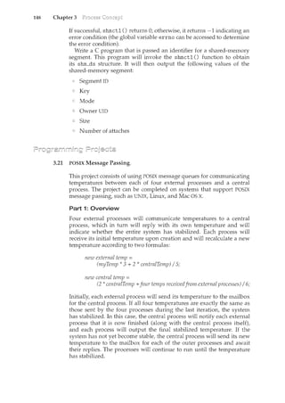 148 Chapter 3
If successful, shmctl () returns 0; otherwise, it returns -1 indicating an
error condition (the global variable errno can be accessed to determine
the error condition).
Write a C program that is passed an identifier for a shared-memory
segment. This program will invoke the shmctl () function to obtain
its shm_ds structure. It will then output the following values of the
shared-memory segment:
SegmentiD
Key
Mode
Owner DID
Size
Number of attaches
3.21 POSIX Message Passing.
This project consists of using POSIX message queues for communicating
temperatures between each of four external processes and a central
process. The project can be completed on systems that support POSIX
message passing, such as UNIX, Linux, and Mac OS X.
Part 1: Overview
Four external processes will communicate temperatures to a central
process, which in turn will reply with its own temperature and will
indicate whether the entire system has stabilized. Each process will
receive its initial temperature upon creation and will recalculate a new
temperature according to two formulas:
new external temp =
(myTemp * 3 + 2 * centralTemp) I 5;
new central temp =
(2 * centralTemp +four temps receivedfrom external processes) I 6;
Initially, each external process will send its temperature to the mailbox
for the central process. If all four temperatures are exactly the same as
those sent by the four processes during the last iteration, the system
has stabilized. In this case, the central process will notify each external
process that it is now finished (along with the central process itself),
and each process will output the final stabilized temperature. If the
system has not yet become stable, the central process will send its new
temperature to the mailbox for each of the outer processes and await
their replies. The processes will continue to run until the temperature
has stabilized.
 