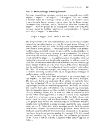 149
Part 2: The Message Passing System
Processes can exchange messages by using four system calls: msgget (),
msgsnd (), msgrcv (), and msgctl (). The msgget () function converts
a mailbox name to a message queue id, msqid. (A mailbox name
is an externally known message queue name that is shared among
the cooperating processes.) msqid, the internal identifier returned by
msgget (), must be passed to all subsequent system calls using this
message queue to facilitate interprocess communication. A typical
invocation of msgget ()is seen below:
msqid = msgget(1234, 0600 I IPC_CREAT);
The first parameter is the name of the mailbox, and the second parameter
instructs the operating system to create the message queue if it does not
already exist, with read and write privileges only for processes with the
same user id as this process. If a message queue already exists for this
mailbox name, msgget () returns the msqid of the existing mailbox. To
avoid attaching to an existing message queue, a process can first attempt
to attach to the mailbox by omitting IPC_CREAT and then checking the
return value from msgget (). If msqid is negative, an error has occurred
during the system calt and the globally accessible variable errno can be
consulted to determine whether the error occurred because the message
queue already exists or for some other reason. If the process determines
that the mailbox does not currently exist it can then create it by including
IPC_CREAT. (For the current project, this strategy should not be necessary
if students are using standalone PCs or are assigned unique ranges of
mailbox names by the instructor.)
Once a valid msqid has been established, a process can begin to
use msgsnd () to send messages and msgrcv () to receive messages.
The messages being sent and received are similar in format to those
described in Section 3.5.2, as they include a fixed-length portion at the
beginning followed by a variable-length portion. Obviously, the senders
and receivers must agree on the format of the messages being exchanged.
Since the operating system specifies one field in the fixed-length portion
of every message format and at least one piece of information will
be sent to the receiving process, it is logical to create a data aggregate
for each type of message using a struct. The first field of any such
struct must be a long, and it will contain the priority of the message.
(This project does not use this functionality; we recommend that you
simply make the first field in every message equal to the same integral
value, such as 2.) Other fields in the messages contain the information
to be shared between the communicating processes. Three additional
fields are recommended: (1) the temperature being sent, (2) the process
number of the external process sending the message (0 for the central
process), and (3) a flag that is set to 0 but that the central process will
set to 1 when it notices stability. A recommended struct appears as
follows:
 