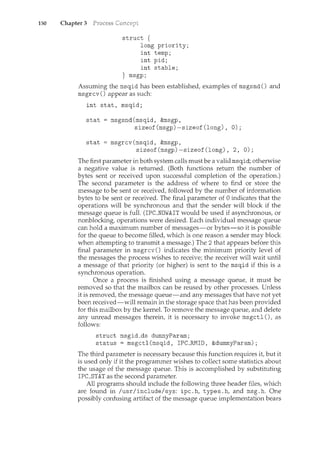 150 Chapter 3
struct {
long priority;
int temp;
int pid;
int stable;
} msgp;
Assuming the msqid has been established, examples of msgsnd() and
msgrcv () appear as such:
int stat, msqid;
stat = msgsnd(msqid, &msgp,
sizeof(msgp)-sizeof(long), 0);
stat msgrcv(msqid, &msgp,
sizeof(msgp)-sizeof(long), 2, 0);
The first parameter in both system calls must be a valid msqid; otherwise
a negative value is returned. (Both functions return the number of
bytes sent or received upon successful completion of the operation.)
The second parameter is the address of where to find or store the
message to be sent or received, followed by the number of information
bytes to be sent or received. The final parameter of 0 indicates that the
operations will be synchronous and that the sender will block if the
message queue is full. (IPC_NOWAIT would be used if asynchronous, or
nonblocking, operations were desired. Each individual message queue
can hold a maximum number of messages-or bytes-so it is possible
for the queue to become filled, which is one reason a sender may block
when attempting to transmit a message.) The 2 that appears before this
final parameter in msgrcv () indicates the minimum priority level of
the messages the process wishes to receive; the receiver will wait until
a message of that priority (or higher) is sent to the msqid if this is a
synchronous operation.
Once a process is finished using a message queue, it must be
removed so that the mailbox can be reused by other processes. Unless
it is removed, the message queue-and any messages that have not yet
been received-will remain in the storage space that has been provided
for this mailbox by the kernel. To remove the message queue, and delete
any unread messages therein, it is necessary to invoke msgctl (), as
follows:
struct msgid_ds dummyParam;
status= msgctl(msqid, IPC_RMID, &dummyParam);
The third parameter is necessary because this function requires it but it
is used only if it the programmer wishes to collect some statistics about
the usage of the message queue. This is accomplished by substituting
IPC_STAT as the second parameter.
All programs should include the following three header files, which
are found in /usr/include/sys: ipc.h, types.h, and msg.h. One
possibly confusing artifact of the message queue implementation bears
 