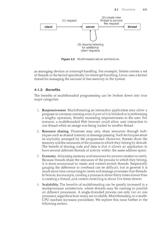 client
(1) request
4.1
(2) create new
thread to service
the request
1-------•1 thread
'------.--r---10
server
(3) resume listening
for additional
client requests
Figure 4.2 Multithreaded server architecture.
155
as managing devices or interrupt handling. For examplef Solaris creates a set
of threads in the kernel specifically for interrupt handling; Linux uses a kernel
thread for managing the amount of free memory in the system.
4.1.2 Benefits
The benefits of multithreaded programming can be broken down into four
major categories:
Responsiveness. Multithreading an interactive application may allow a
program to continue running even if part of it is blocked or is performing
a lengthy operation, thereby increasing responsiveness to the user. For
instancef a multithreaded Web browser could allow user interaction in
one thread while an image was being loaded in another thread.
Resource sharing. Processes may only share resources through tech-
niques such as shared memory or message passing. Such techniques must
be explicitly arranged by the programmer. However, threads share the
memory and the resources of the process to which they belong by default.
The benefit of sharing code and data is that it allows an application to
have several different threads of activity within the same address space.
3. Economy. Allocating memory and resources for process creation is costly.
Because threads share the resources of the process to which they belong,
it is more economical to create and context-switch threads. Empirically
gauging the difference in overhead can be difficult, but in general it is
much more time consuming to create and manage processes than threads.
In Solarisf for example, creating a process is about thirty times slower than
is creating a thread, and context switching is about five times slower.
Scalability. The benefits of multithreading can be greatly increased in a
multiprocessor architecture, where threads may be running in parallel
on different processors. A single-threaded process can only run on one
processor, regardless how many are available. Multithreading on a multi-
CPU machine increases parallelism. We explore this issue further in the
following section.
 