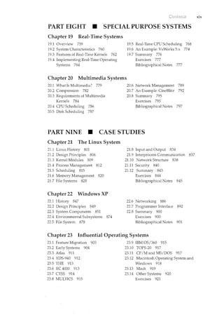 PART EIGHT • SPECIAL PURPOSE SYSTEMS
Chapter 19 Real-Time Systems
19.1 Overview 759
19.2 System Characteristics 760
19.3 Features of Real-Time Kernels 762
19.4 Implementing Real-Time Operating
Systems 764
19.5 Real-Time CPU Scheduling 768
19.6 An Example: VxWorks 5.x 774
19.7 Summary 776
Exercises 777
Bibliographical Notes 777
Chapter 20 Multimedia Systems
20.1 What Is Multimedia? 779
20.2 Compression 782
20.3 Requirements of Multimedia
Kernels 784
20.4 CPU Scheduling 786
20.5 Disk Scheduling 787
20.6 Network Management 789
20.7 An Example: CineBlitz 792
20.8 Summary 795
Exercises 795
Bibliographical Notes 797
PART NINE • CASE STUDIES
Chapter 21 The Linux System
21.1 Linux History 801
21.2 Design Principles 806
21.3 Kernel Modules 809
21.4 Process Management 812
21.5 Scheduling 815
21.6 Memory Management 820
21.7 File Systems 828
Chapter 22 Windows XP
22.1 History 847
22.2 Design Principles 849
22.3 System Components 851
22.4 Environmental Subsystems 874
22.5 File System 878
21.8 Input and Output 834
21.9 Interprocess Communication 837
21.10 Network Structure 838
21.11 Security 840
21.12 Summary 843
Exercises 844
Bibliographical Notes 845
22.6 Networking 886
22.7 Programmer Interface 892
22.8 Sum.mary 900
Exercises 900
Bibliographical Notes 901
Chapter 23 Influential Operating Systems
23.1 Feature Migration 903
23.2 Early Systems 904
23.3 Atlas 911
23.4 XDS-940 912
23.5 THE 913
23.6 RC 4000 913
23.7 CTSS 914
23.8 MULTICS 915
23.9 IBM OS/360 915
23.10 TOPS-20 917
23.11 CP/M and MS/DOS 917
23.12 Macintosh Operating System and
Windows 918
23.13 Mach 919
23.14 Other Systems 920
Exercises 921
xix
 
