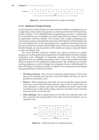 156 Chapter 4
time
Figure 4.3 Concurrent execution on a single-core system.
4.1.3 Multicore Programming
A recent trend in system design has been to place multiple computing cores on
a single chip, where each core appears as a separate processor to the operating
system (Section 1.3.2). Multithreaded programming provides a mechanism
for more efficient use of multiple cores and improved concurrency. Consider
an application with four threads. On a system with a single computing core,
concurrency merely means that the execution of the threads will be interleaved
over time (Figure 4.3), as the processing core is capable of executing only one
thread at a time. On a system with multiple cores, however, concurrency means
that the threads can run in parallel, as the system can assign a separate thread
to each core (Figure 4.4).
The trend towards multicore systems has placed pressure on system
designers as well as application programmers to make better use ofthe multiple
computing cores. Designers of operating systems must write scheduling
algorithms that use multiple processing cores to allow the parallel execution
shown in Figure 4.4. For application programmers, the challenge is to modify
existing programs as well as design new programs that are multithreaded to
take advantage of multicore systems. In general, five areas present challenges
in programming for multicore systems:
Dividing activities. This involves examining applications to find areas
that can be divided into separate, concurrent tasks and thus can run in
parallel on individual cores.
Balance. While identifying tasks that can run in parallel, programmers
must also ensure that the tasks perform equal work of equal value. In
some instances, a certain task may not contribute as much value to the
overall process as other tasks; using a separate execution core to run that
task may not be worth the cost.
Data splitting. Just as applications are divided into separate tasks, the
data accessed and manipulated by the tasks must be divided to run on
separate cores.
core 1
l<T1 I T3 T1 T3
I Ti
core 2
[i] T4 T2 T4
I
Tz
time
Figure 4.4 Parallel execution on a multicore system.
 