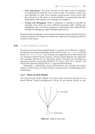 4.2
4.2 157
Data dependency. The data accessed by the tasks must be examined
for dependencies between two or more tasks. In instances where one
task depends on data from another, programmers must ensure that
the execution of the tasks is synchronized to accommodate the data
dependency. We examine such strategies in Chapter 6.
Testing and debugging. When a program is running in parallel on
multiple cores, there are many different execution paths. Testing and
debugging such concurrent programs is inherently more difficult than
testing and debugging single-threaded applications.
Because of these challenges, many software developers argue that the advent of
multicore systems will require an entirely new approach to designing software
systems in the future.
Our discussion so far has treated threads in a generic sense. However, support
for threads may be provided either at the user level, for or by the
kernel, for threads. User threads are supported above the kernel and
are managed without kernel support, whereas kernel threads are supported
and managed directly by the operating system. Virtually all contemporary
operating systems-including Wiridows XP, Linux, Mac OS X, Solaris, and
Tru64 UNIX (formerly Digital UNIX)-support kernel threads.
Ultimately, a relationship must exist between user threads and kernel
threads. In this section, we look at three common ways of establishing such a
relationship.
4.2.1 Many-to-One Model
The many-to-one model (Figure 4.5) maps many user-level threads to one
kernel thread. Thread management is done by the thread library in user
Figure 4.5 Many-to-one model.
 