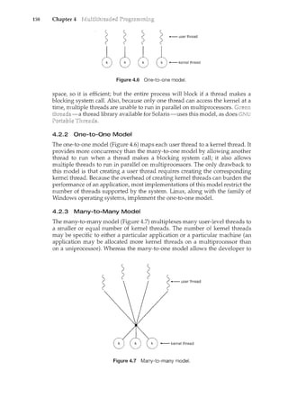 158 Chapter 4
- user thread
Figure 4.6 One-to-one model.
space, so it is efficient; but the entire process will block if a thread makes a
blocking system call. Also, because only one thread can access the kernel at a
time, multiple threads are unable to nm in parallel on multiprocessors.
-a thread library available for Solaris-uses this modet as does GNU
4.2.2 One-to-One Model
The one-to-one model (Figure 4.6) maps each user thread to a kernel thread. It
provides more concurrency than the many-to-one model by allowing another
thread to run when a thread makes a blocking system call; it also allows
multiple threads to run in parallel on multiprocessors. The only drawback to
this model is that creating a user thread requires creating the corresponding
kernel thread. Because the overhead of creating kernel threads can burden the
performance of an application, most implementations of this model restrict the
number of threads supported by the system. Linux, along with the family of
Windows operating systems, implement the one-to-one model.
4.2.3 Many-to-Many Model
The many-to-many model (Figure 4.7) multiplexes many user-level threads to
a smaller or equal number of kernel threads. The number of kernel threads
may be specific to either a particular application or a particular machine (an
application may be allocated more kernel threads on a multiprocessor than
on a uniprocessor). Whereas the many-to-one model allows the developer to
user thread
k +--- kernel thread
Figure 4.7 Many-to-many model.
 