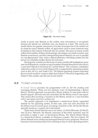 4.3
4.3 159
2 ::.,
( I
~
( ( /
'
' /
( ') ......._ user thread
( ( (
0 -kernel thread
Figure 4.8 Two-level model.
create as many user threads as she wishes, true concurrency is not gained
because the kernel can schedule only one thread at a time. The one-to-one
model allows for greater concurrency, but the developer has to be careful not
to create too many threads within an application (and in some instances may
be limited in the number of threads she can create). The many-to-many model
suffers from neither of these shortcomings: developers can create as many user
threads as necessary, and the corresponding kernel threads can run in parallel
on a multiprocessor. Also, when a thread performs a blocking system call, the
kernel can schedule another thread for execution.
One popular variation on the many-to-many model still multiplexes many
user-level threads to a smaller or equalnumber ofkernel threads but also allows
a user-level thread to be bound to a kernel thread. This variation, sometimes
referred to as the two-level model (Figure 4.8), is supported by operating systems
such as IRlX, HP-UX, and Tru64 UNIX. The Solaris operating system supported
the two-level model in versions older than Solaris 9. However, beginning with
Solaris 9, this system uses the one-to-one model.
A provides the programmer with an API for creating and
managing threads. There are two primary ways of implementii<g a thread
library. The first approach is to provide a library entirely in user space with no
kernel support. All code and data structures for the library exist ii< user space.
This means that invoking a function in the library results in a local function
call in user space and not a system call.
The second approach is to implement a kernel-level library supported
directly by the operating system. In this case, code and data structures for
the library exist in kernel space. Invoking a function in the API for the library
typically results in a system call to the kernel.
Three main thread libraries are in use today: (1) POSIX Pthreads, (2) Win32,
and (3) Java. Pthreads, the threads extension of the POSIX standard, may be
provided as either a user- or kernel-level library. The Win32 thread library
is a kernel-level library available on Windows systems. The Java thread API
allows threads to be created and managed directly in Java programs. However,
because in most instances the JVM is running on top of a host operating system,
 