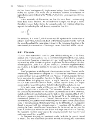 160 Chapter 4
the Java thread API is generally implemented using a thread library available
on the host system. This means that on Windows systems, Java threads are
typically implemented using the Win32 API; UNIX and Linux systems often use
Pthreads.
In the remainder of this section, we describe basic thread creation using
these three thread libraries. As an illustrative example, we design a multi-
threaded program that performs the summation of a non-negative integer in a
separate thread using the well-known summation function:
N
sum= I~>
i=O
For example, if N were 5, this function would represent the summation of
integers from 0 to 5, which is 15. Each of the three programs will be n.m with
the upper bounds of the summation entered on the command line; thus, if the
user enters 8, the summation of the integer values from 0 to 8 will be output.
4.3.1 Pthreads
refers to the POSIX standard (IEEE 1003.lc) defining an API for thread
creation and synchronization. This is a specification for thread behavim~ not an
implementation. Operating system designers may implement the specification in
any way they wish. Numerous systems implement the Pthreads specification,
including Solaris, Linux, Mac OS X, and Tru64 UNIX. Shareware implementations
are available in the public domain for the various Windows operating systems
as well.
The C program shown in Figure 4.9 demonstrates the basic Pthreads API for
constructing a multithreaded program that calculates the summation of a non-
negative integer in a separate thread. In a Pthreads program, separate threads
begin execution in a specified function. In Figure 4.9, this is the runner()
function. When this program begins, a single thread of control begins in
main (). After some initialization, main () creates a second thread that begins
control in the runner () function. Both threads share the global data sum.
Let's look more closely at this program. All Pthreads programs must
include the pthread. h header file. The statement pthread_t tid declares
the identifier for the thread we will create. Each thread has a set of attributes,
including stack size and scheduling information. The pthread_attr_t attr
declaration represents the attributes for the thread. We set the attributes in the
function call pthread_attr_init (&attr). Because we did not explicitly set
any attributes, we use the default attributes provided. (In Chapter 5, we discuss
some of the scheduling attributes provided by the Pthreads API.) A separate
thread is created with the pthread_create () function call. In addition to
passirtg the thread identifier and the attributes for the thread, we also pass the
name of the function where the new thread will begin execution-in this case,
the runner () function. Last, we pass the integer parameter that was provided
on the command line, argv [1].
At this point, the program has two threads: the initial (or parent) thread
in main() and the summation (or child) thread performing the summation
 