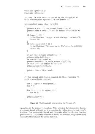 4.3
#include <pthread.h>
#include <stdio.h>
int sum; I* this data is shared by the thread(s) *I
void *runner(void *param); I* the thread *I
int main(int argc, char *argv[])
{
}
pthread_t tid; I* the thread identifier *I
pthread_attr_t attr; I* set of thread attributes *I
if (argc != 2) {
}
fprintf(stderr,"usage: a.out <integer value>n");
return -1;
if (atoi(argv[1]) < 0) {
}
fprintf(stderr,"%d must be>= 0n",atoi(argv[1]));
return -1;
I* get the default attributes *I
pthread_attr_init(&attr);
I* create the thread *I
pthread_create(&tid,&attr,runner,argv[1]);
I* wait for the thread to exit *I
pthread_join(tid,NULL);
printf("sum = %dn",sum);
I* The thread will begin control in this function *I
void *runner(void *param)
{
}
inti, upper= atoi(param);
sum = 0;
for (i = 1; i <= upper; i++)
sum += i;
pthread_exit (0) ;
Figure 4.9 Multithreaded C program using the Pthreads API.
161
operation in the runner() function. After creating the summation threadf
the parent thread will wait for it to complete by calling the pthread_j oin ()
function. The summation thread will complete when it calls the function
pthread_exit (). Once the summation thread has returnedf the parent thread
will output the value of the shared data sum.
 