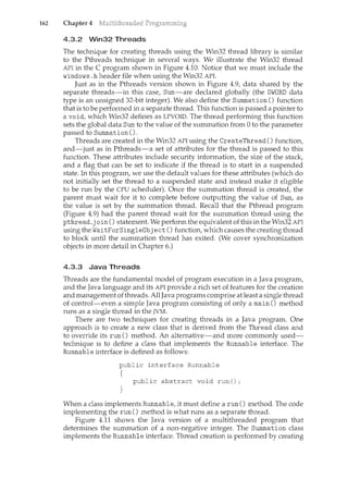 162 Chapter 4
4.3.2 Win32 Threads
The technique for creating threads using the Win32 thread library is similar
to the Pthreads technique in several ways. We illustrate the Win32 thread
API in the C program shown in Figure 4.10. Notice that we must include the
windows .h header file when using the Win32 API.
Just as in the Pthreads version shown in Figure 4.9, data shared by the
separate threads-in this case, Sum-are declared globally (the DWORD data
type is an unsigned 32-bit integer). We also define the Summation() function
that is to be performed in a separate thread. This function is passed a pointer to
a void, which Win32 defines as LPVOID. The thread performing this function
sets the global data Sum to the value of the summation from 0 to the parameter
passed to Summation() .
Threads are created in the Win32 API using the CreateThread () function,
and-just as in Pthreads-a set of attributes for the thread is passed to this
function. These attributes il1.clude security information, the size of the stack,
and a flag that can be set to indicate if the thread is to start in a suspended
state. In this program, we use the default values for these attributes (which do
not initially set the thread to a suspended state and instead make it eligible
to be rm1. by the CPU scheduler). Once the summation thread is created, the
parent must wait for it to complete before outputting the value of Sum, as
the value is set by the summation thread. Recall that the Pthread program
(Figure 4.9) had the parent thread wait for the summation thread using the
pthread_j oin () statement. We perform the equivalent of this in the Win32 API
using the WaitForSingleObj ect ()function, which causes the creatil1.gthread
to block until the summation thread has exited. (We cover synchronization
objects in more detail in Chapter 6.)
4.3.3 Java Threads
Tlu·eads are the fundamental model of program execution in a Java program,
and the Java language and its API provide a rich set of features for the creation
and management ofthreads. AllJava programs comprise at least a single thread
of control-even a simple Java program consisting of only a main() method
runs as a single thread in the JVM.
There are two teclmiques for creating threads in a Java program. One
approach is to create a new class that is derived from the Thread class and
to override its run() method. An alternative-and more commonly used-
teclmique is to define a class that implements the Runnable interface. The
Runnable interface is defined as follows:
public interface Runnable
{
public abstract void run();
When a class implements Runnable, it must define a run() method. The code
implementing the run() method is what runs as a separate thread.
Figure 4.11 shows the Java version of a multithreaded program that
determines the summation of a non-negative integer. The Summation class
implements the Runnable interface. Thread creation is performed by creating
 