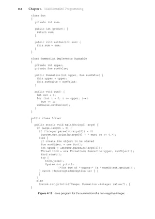 164 Chapter 4
class Sum
{
}
private int sum;
public int getSum() {
return sum;
}
public void setSum(int sum) {
this.sum sum;
}
class Summation implements Runnable
{
}
private int upper;
private Sum sumValue;
public Summation(int upper, Sum sumValue) {
this.upper = upper;
this.sumValue = sumValue;
}
public void run() {
int sum = 0;
}
for (int i = 0; i <= upper; i++)
sum += i;
sumValue.setSum(sum);
public class Driver
{
}
public static void main(String[] args) {
if (args.length > 0) {
}
if (Integer.parseint(args[O]) < 0)
System.err.println(args[O] + "must be>= 0.");
else {
II create the object to be shared
Sum sumObject = new Sum();
int upper= Integer.parseint(args[O]);
Thread thrd =new Thread(new Summation(upper, sumObject));
thrd.start();
try {
thrd. join () ;
System.out.println
("The sum of "+upper+" is "+sumObject.getSum());
} catch (InterruptedException ie) { }
}
else
System.err.println("Usage: Summation <integer value>"); }
Figure 4.11 Java program for the summation of a non-negative integer.
 
