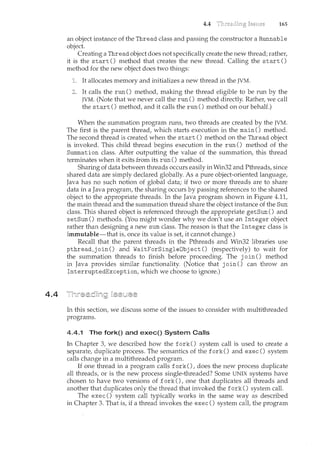 4.4
4.4 165
an object instance of the Thread class and passing the constructor a Runnable
object.
Creating a Thread object does not specifically create the new thread; rather,
it is the start() method that creates the new thread. Calling the start()
method for the new object does two things:
It allocates memory and initializes a new thread in the JVM.
It calls the run() method, making the thread eligible to be run by the
JVM. (Note that we never call the run() method directly. Rathel~ we call
the start() method, and it calls the run() method on our behalf.)
When the summation program runs, two threads are created by the JVM.
The first is the parent thread, which starts execution in the main () method.
The second thread is created when the start() method on the Thread object
is invoked. This child thread begins execution in the run () method of the
Summation class. After outputting the value of the summation, this thread
terminates when it exits from its run() method.
Sharing of data between threads occurs easily in Win32 and Pthreads, since
shared data are simply declared globally. As a pure object-oriented language,
Java has no such notion of global data; if two or more threads are to share
data in a Java program, the sharing occurs by passing references to the shared
object to the appropriate threads. In. the Java program shown in Figure 4.11,
the main thread and the summation thread share the object instance of the Sum
class. This shared object is referenced through the appropriate getSum () and
setSum() methods. (You might wonder why we don't use an Integer object
rather than designing a new sum class. The reason is that the Integer class is
immutable-that is, once its value is set, it cannot change.)
Recall that the parent threads in the Pthreads and Win32 libraries use
pthread_j oin () and WaitForSingleDbj ect () (respectively) to wait for
the summation threads to finish before proceeding. The join() method
in Java provides similar functionality. (Notice that join() can throw an
InterruptedException, which we choose to ignore.)
In this section, we discuss some of the issues to consider with multithreaded
programs.
4.4.1 The fork() and exec() System Calls
In Chapter 3, we described how the fork() system call is used to create a
separate, duplicate process. The semantics of the fork() and exec() system
calls change in a multithreaded program.
If one thread in a program calls fork(), does the new process duplicate
all threads, or is the new process single-threaded? Some UNIX systems have
chosen to have two versions of fork(), one that duplicates all threads and
another that duplicates only the thread that invoked the fork() system call.
The exec() system call typically works in the same way as described
in Chapter 3. That is, if a thread invokes the exec() system call, the program
 