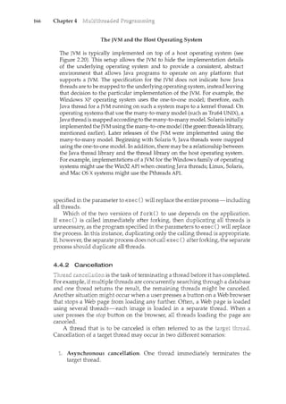 166 Chapter 4
The JVM and the Host Operating System
The JVM is typically implemented on top of a host operating system (see
Figure 2.20). This setup allows the JVM to hide the implementation details
of the underlying operating system and to provide a consistent, abstract
environment that allows Java programs to operate on any platform that
supports a JVM. The specification for the JVM does not indicate how Java
threads are to be mapped tothe underlying operating system, instead leaving
that decision to the particular implementation of the JVM. For example, the
Windows XP operating system uses the one-to-one model; therefore, each
Java thread for a JVM running on such a. system maps to .a kernel thread: On
operating systems that use the many-to-many model (such as Tru64 UNIX), a
Java thread is mapped according to the many-to-manymodel. Solaris initially
implemented theJVM using themany~to-one model (the greenthreads library,
mentioned earlier). Later releases of the JVM were implementedusing the
many-to-:inany model. Beginning with Solaris 9, Java threads were mapped
using the one~to-one model. Inaddition, there maybe a relationship between
the Java thread library and the thread library on the host operating system.
For.example, implementations of a JVM for the Windows family of operating
systems might use the Win32 API when creating Java threads; Linux, Solaris,
and Mac OS Xsystems might use the Pthreads API.
specified in the parameter to exec () will replace the entire process-including
all threads.
Which of the two versions of fork() to use depends on the application.
If exec() is called immediately after forking, then duplicating all threads is
unnecessary, as the program specified in the parameters to exec() will replace
the process. In this instance, duplicating only the calling thread is appropriate.
If, however, the separate process does not call exec () after forking, the separate
process should duplicate all threads.
4.4.2 Cancellation
""·"'''-'C'"''"·""'"" is the task of terminating a thread before it has completed.
For example, if multiple threads are concurrently searching through a database
and one thread returns the result, the remaining threads might be canceled.
Another situation might occur when a user presses a button on a Web browser
that stops a Web page from loading any further. Often, a Web page is loaded
using several threads-each image is loaded in a separate thread. When a
user presses the stop button on the browser, all threads loading the page are
canceled.
A thread that is to be canceled is often referred to as the
Cancellation of a target thread may occur in two different scenarios:
Asynchronous cancellation. One thread immediately terminates the
target thread.
 