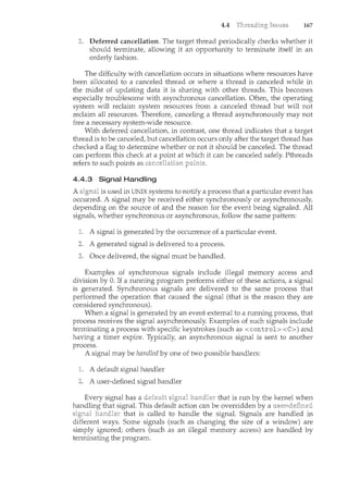 4.4 167
Deferred cancellation. The target thread periodically checks whether it
should terminate, allowing it an opportunity to terminate itself in an
orderly fashion.
The difficulty with cancellation occurs in situations where resources have
been allocated to a canceled thread or where a thread is canceled while in
the midst of updating data it is sharing with other threads. This becomes
especially troublesome with asynchronous cancellation. Often, the operating
system will reclaim system resources from a canceled thread but will not
reclaim all resources. Therefore, canceling a thread asynchronously may not
free a necessary system-wide resource.
With deferred cancellation, in contrast, one thread indicates that a target
thread is to be canceled, but cancellation occurs only after the target thread has
checked a flag to determine whether or not it should be canceled. The thread
can perform this check at a at which it can be canceled safely. Pthreads
refers to such points as
4.4.3 Signal Handling
A is used in UNIX systems to notify a process that a particular event has
occurred. A signal may be received either synchronously or asynchronously,
depending on the source of and the reason for the event being signaled. All
signals, whether synchronous or asynchronous, follow the same pattern:
A signal is generated by the occurrence of a particular event.
A generated signal is delivered to a process.
Once delivered, the signal must be handled.
Examples of synchronous signals include illegal memory access and
division by 0. If a running program performs either of these actions, a signal
is generated. Synchronous signals are delivered to the same process that
performed the operation that caused the signal (that is the reason they are
considered synchronous).
When a signal is generated by an event external to a running process, that
process receives the signal asynchronously. Examples of such signals include
terminating a process with specific keystrokes (such as <control> <C>) and
having a timer expire. Typically, an asynchronous signal is sent to another
process.
A signal may be handled by one of two possible handlers:
A default signal handler
A user-defilced signal handler
Every signal has a that is run by the kernel when
handling that signal. This default action can be overridden by a
signal handle~ that is called to handle the signal. Signals are handled in
different ways. Some signals (such as changing the size of a window) are
simply ignored; others (such as an illegal memory access) are handled by
terminating the program.
 