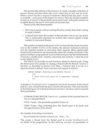 4.4 169
The general idea beh_ind a thread pool is to create a number of threads at
process startup and place them into a pool, where they sit and wait for work.
When a server receives a request, it awakens a thread from this pool-if one
is available-and passes it the request for service. Once the thread completes
its service, it returns to the pool and awaits more work. If the pool contains no
available thread, the server waits until one becomes free.
Thread pools offer these benefits:
Servicing a request with an existing thread is usually faster than waiting
to create a thread.
A thread pool limits the number of threads that exist at any one point.
This is particularly important on systems that cannot support a large
number of concurrent threads.
The number of threads in the pool can be set heuristically based on factors
such as the number of CPUs in the system, the amount of physical memory,
and the expected number of concurrent client requests. More sophisticated
thread-pool architectures can dynamically adjust the number of threads in the
pool according to usage patterns. Such architectures provide the further benefit
of having a smaller pool-thereby consuming less memory-when the load
on the system is low.
The Win32 API provides several functions related to thread pools. Using
the thread pool API is similar to creating a thread with the Thread Create()
function, as described in Section 4.3.2. Here, a function that is to run as a
separate thread is defin_ed. Such a function may appear as follows:
DWORD WINAPI PoolFunction(AVOID Param)
/**
* this function runs as a separate thread.
**/
A pointer to PoolFunction() is passed to one of the functions in the thread
pool API, and a thread from the pool executes this function. One such member
in the thread pool API is the QueueUserWorkitemO function, which is passed
three paranceters:
LPTHREAD_STARLROUTINE Function-a pointer to the function that is to
nm as a separate thread
PVOID Param-the parameter passed to Function
ULONG Flags-flags indicating how the thread pool is to create and
manage execution of the thread
An example of invoking a function is:
QueueUserWorkitem(&PoolFunction, NULL, 0);
This causes a thread from the thread pool to invoke PoolFunction()
on behalf of the programmer. In this instance, we pass no parameters to
 