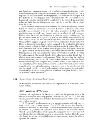 4.5
4.5 171
one thread can run at once, so one LWP is sufficient. An application that is I/O-
intensive may require multiple LWPs to execute, however. Typically, an LWP is
required for each concurrent blocking system call. Suppose, for example, that
five different file-read requests occur simultaneously. Five LWPs are needed,
because all could be waiting for I/0 completion in the kernel. If a process has
only four LWPs, then the fifth request must wait for one of the LWPs to return
from the kernel.
One scheme for communication between the user-thread library and the
kernel is known as It works as follows: The kernel
provides an application with a set of virtual processors (LWPs), and the
application can schedule user threads onto an available virtual processor.
Furthermore, the kernel must inform an application about certain events. This
procedure is known as an Upcalls are handled by the thread library
with an and upcall handlers must run on a virtual processor.
One event that triggers an upcall occurs when an application thread is about to
block. In this scenario, the kernel makes an upcall to the application informing
it that a thread is about to block and identifying the specific thread. The kernel
then allocates a new virtual processor to the application. The application runs
an upcall handler on this new virtual processor, which saves the state of the
blocking thread and relinquishes the virtual processor on which the blocking
thread is running. The upcall handler then schedules another thread that is
eligible to run on the new virtual processor. When the event that the blocking
thread was waiting for occurs, the kernel makes another upcall to the thread
library informilcg it that the previously blocked thread is now eligible to run.
The upcallhandler for this event also requires a virtual processor, and the kernel
may allocate a new virtual processor or preempt one of the user threads and
run the upcall handler on its virtual processor. After marking the 1-mblocked
thread as eligible to run, the application schedules an eligible thread to run on
an available virtual processor.
In this section, we explore how threads are implemented in Windows XP and
Linux systems.
4.5.1 Windows XP Threads
Windows XP implements the Win32 API, which is the primary API for the
family of Microsoft operating systems (Windows 95, 98, NT, 2000, and XP).
Indeed, much of what is mentioned in this section applies to this entire family
of operating systems.
A Windows XP application runs as a separate process, and each process
may contain one or more threads. The Win32 API for creating threads is
covered in Section 4.3.2. Windows XP uses the one-to-one mapping described
in Section 4.2.2, where each user-level thread maps to an associated kernel
thread. However, Windows XP also provides support for a library, which
provides the functionality of the many-to-many model (Section 4.2.3). By using
the thread library, any thread belonging to a process can access the address
space of the process.
 