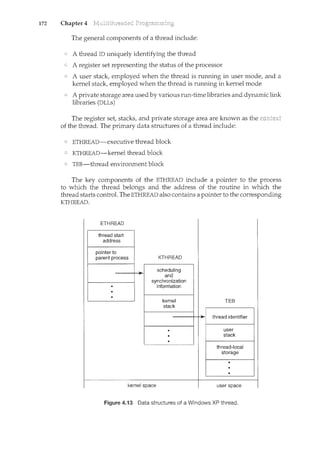 172 Chapter 4
The general components of a thread include:
A thread ID uniquely identifying the thread
A register set representing the status of the processor
A user stack, employed when the thread is running in user mode, and a
kernel stack, employed when the thread is running in kernel mode
A private storage area used by various run-time libraries and dynamic link
libraries (DLLs)
The register set, stacks, and private storage area are known as the rcc::nw<YT
of the thread. The primary data structures of a thread include:
ETHREAD-executive thread block
KTHREAD-kernel thread block
TEE-thread environment block
The key components of the ETHREAD include a pointer to the process
to which the thread belongs and the address of the routine in which the
thread starts control. The ETHREAD also contains a pointer to the corresponding
KTHREAD.
ETHREAD
kernel space user space
Figure 4.13 Data structures of a Windows XP thread.
 