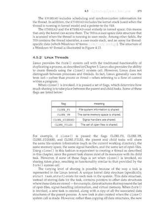4.5 173
The KTHREAD includes scheduling and synchronization inforn1.ation for
the thread. In addition, the KTHREAD includes the kernel stack (used when the
thread is running in kernel mode) and a pointer to the TEB.
The ETHREAD and the KTHREAD exist entirely in kernel space; this means
that only the kernel can access thern. The TEB is a user-space data structure that
is accessed when the thread is running in user mode. Among other fields, the
TEB contains the thread identifie1~ a user-mode stack, and an array for thread-
specific data (which Windows XP terms The structure of
a Windows XP thread is illustrated in Figure 4.13.
4.5.2 Linux Threads
Linux provides the fork() system call with the traditional functionality of
duplicating a process, as described in Chapter 3. Linux also provides the ability
to create threads using the clone() system call. However, Linux does not
distinguish between processes and threads. In fact, Linux generally uses the
term task-rather than process or thread-when referring to a flow of control
within a program.
When clone() is invoked, it is passed a set of flags, which determine how
much sharing is to take place between the parent and child tasks. Some of these
flags are listed below:
flag meaning
CLONE FS
-
File-system information is shared.
CLONE VM
-
The same memory space is shared.
CLONE SIGHAND Signal handlers are shared.
-
CLONE FILES The set of open files is shared.
For example, if clone() is passed the flags CLONE_FS, CLONE_VM,
CLONE_SIGHAND, and CLONE_FILES, the parent and child tasks will share
the same file-system information (such as the current working directory), the
same memory space, the same signal handlers, and the same set of open files.
Using clone() in this fashion is equivalent to creating a thread as described
in this chapter, since the parent task shares most of its resources with its child
task. However, if none of these flags is set when clone() is invoked, no
sharing takes place, resulting in functionality similar to that provided by the
fork() system call.
The varying level of sharing is possible because of the way a task is
represented in the Linux kernel. A unique kernel data structure (specifically,
struct task_struct) exists for each task in the system. This data structure,
instead of storing data for the task, contains pointers to other data structures
where these data are stored-for example, data structures that represent the list
of open files, signal-handling information, and virtual memory. When fork()
is invoked, a new task is created, along with a copy of all the associated data
structures of the parent process. A new task is also created when the clone()
system call is made. Howevet~ rather than copying all data structures, the new
 