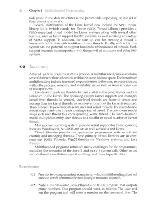 174 Chapter 4
4.6
task points to the data structures of the parent task, depending on the set of
flags passed to clone().
Several distributions of the Linux kernel now include the NPTL thread
library. NPTL (which stands for Native POSIX Thread Library) provides a
POSIX-compliant thread model for Linux systems along with several other
features, such as better support for SMP systems, as well as taking advantage
of NUMA support. In addition, the start-up cost for creating a thread is
lower with NPTL than with traditional Linux threads. Finally, with NPTL, the
system has the potential to support hundreds of thousands of threads. Such
support becomes more important with the growth of multicore and other SMP
systems.
A thread is a flow of control within a process. A multithreaded process contains
several different flows of control within the same address space. The benefits of
multithreading include increased responsiveness to the use1~ resource sharing
within the process, economy, and scalability issues such as more efficient use
of multiple cores.
User-level threads are threads that are visible to the programmer and are
unknown to the kernel. The operating-system kernel supports and manages
kernel-level threads. In general, user-level threads are faster to create and
manage than are kernel threads, as no intervention from the kernel is required.
Three different types of models relate user and kernel threads: The many-to-one
model maps many user threads to a single kernel thread. The one-to-one model
maps each user thread to a corresponding kernel thread. The many-to-many
model multiplexes many user threads to a smaller or equal number of kernel
threads.
Most modern operating systems provide kernel support for threads; among
these are Windows 98, NT, 2000, and XP, as well as Solaris and Linux.
Thread libraries provide the application programmer with an API for
creating and managing threads. Three primary thread libraries are in com-
mon use: POSIX Pthreads, Win32 threads for Windows systems, and Java
threads.
Multithreaded programs introduce many challenges for the programmer,
including the semantics of the fork() and exec() system calls. Other issues
include thread cancellation, signal handling, and thread-specific data.
4.1 Provide two programming examples in which multithreading does not
provide better performance than a single-threaded solution.
4.2 Write a ncultithreaded Java, Pthreads, or Win32 program that outputs
prime numbers. This program should work as follows: The user will
run the program and will enter a number on the command line. The
 