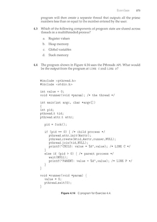 175
program will then create a separate thread that outputs all the prime
numbers less than or equal to the number entered by the user.
4.3 Which of the following components of program state are shared across
threads in a multithreaded process?
a. Register values
b. Heap memory
c. Global variables
d. Stack memory
4.4 The program shown in Figure 4.14 uses the Pthreads API. What would
be the output from the program at LINE c and LINE P?
#include <pthread.h>
#include <stdio.h>
int value = 0;
void *runner(void *param); I* the thread *I
int main(int argc, char *argv[])
{
int pid;
pthread_t tid;
pthread_attr_t attr;
}
pid = fork();
if (pid == 0) { I* child process *I
pthread_attr_init(&attr);
pthread_create(&tid,&attr,runner,NULL);
pthread_join(tid,NULL);
printf("CHILD: value= %d",value); I* LINE C *I
}
else if (pid > 0) { I* parent process *I
wait(NULL);
printf("PARENT: value= %d",value); I* LINE P *I
}
void *runner(void *param) {
value = 5;
pthread_exit (0);
}
Figure 4.14 C program for Exercise 4.4.
 