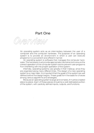 Part One
An operating system acts as an intermediary between the user of a
computer and the computer hardware. The purpose of an operating
system is to provide an environment in which a user can execute
programs in a convenient and efficient manner.
An operating system is software that manages the computer hard-
ware. The hardware must provide appropriate mechanisms to ensure the
correct operation of the computer system and to prevent user programs
from interfering with the proper operation of the system.
Internally, operating systems vary greatly in their makeup, since they
are organized along many different lines. The design of a new operating
system is a major task. It is impmtant that the goals of the system be well
defined before the design begins. These goals form the basis for choices
among various algorithms and strategies.
Because an operating system is large and complex, it must be created
piece by piece. Each of these pieces should be a well delineated portion
of the system, with carefully defined inputs, outputs, and functions.
 