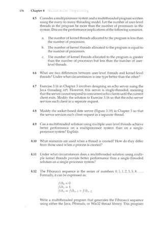 176 Chapter 4
4.5 Consider a multiprocessor system and a multithreaded program written
using the many-to-many threading rnodel. Let the number of user-level
threads in the program be more than the number of processors in the
system. Discuss the performance implicatiorts of the following scenarios.
a. The number of kernel threads allocated to the program is less than
the number of processors.
b. The number of kernel threads allocated to the program is equal to
the number of processors.
c. The number of kernel threads allocated to the program is greater
than the number of processors but less than the number of user-
level threads.
4.6 What are two differences between user-level threads and kernel-level
threads? Under what circumstances is one type better than the other?
4.7 Exercise 3.16 in Chapter 3 involves designing an echo server using the
Java threading API. However, this server is single-threaded, meaning
that the server cannot respond to concurrent echo clients until the current
client exits. Modify the solution to Exercise 3.16 so that the echo server
services each client in a separate request.
4.8 Modify the socket-based date server (Figure 3.19) in Chapter 3 so that
the server services each client request in a separate thread.
4.9 Can a multithreaded solution using multiple user-level threads achieve
better performance on a multiprocessor system than on a single-
processor system? Explain.
4.10 What resources are used when a thread is created? How do they differ
from those used when a process is created?
4.11 Under what circumstances does a multithreaded solution using multi-
ple kernel threads provide better performance than a single-threaded
solution on a single-processor system?
4.12 The Fibonacci sequence is the series of numbers 0, 1, 1, 2, 3, 5. 8, ....
Formally, it can be expressed as:
fib0 = 0
fih = 1
Jibn = Jibn-1 + Jibn-2
Write a multithreaded program that generates the Fibonacci sequence
using either the Java, Pthreads, or Win32 thread library. This program
 
