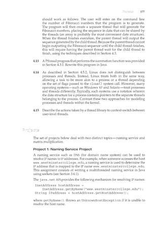 177
should work as follows: The user will enter on the command line
the number of Fibonacci numbers that the program~ is to generate.
The program will then create a separate thread that will generate the
Fibonacci numbers, placing the sequence in data that can be shared by
the threads (an array is probably the most convenient data structure).
When the thread finishes execution, the parent thread will output the
sequence generated by the child thread. Because the parent thread cannot
begin outputting the Fibonacci sequence until the child thread finishes,
this will require having the parent thread wait for the child thread to
finish, using the techniques described in Section 4.3.
4.13 A Pthread program that performs the smmnation function was provided
in Section 4.3.1. Rewrite this program in Java.
4.14 As described in Section 4.5.2, Linux does not distinguish between
processes and threads. Instead, Linux treats both in the same way,
allowing a task to be more akin to a process or a thread depending
on the set of flags passed to the clone() system call. However, many
operating systems-such as Windows XP and Solaris-treat processes
and threads differently. Typically, such systems use a notation wherein
the data structure for a process contains pointers to the separate threads
belonging to the process. Contrast these two approaches for modeling
processes and threads within the kernel.
4.15 Describe the actions taken by a thread library to context-switch between
user-level threads.
The set of projects below deal with two distinct topics-naming service and
matrix muliplication.
Project 1: Naming Service Project
A naming service such as DNS (for domain name system) can be used to
resolve IP names to IP addresses. For example, when someone accesses the host
www. westminstercollege. edu, a naming service is used to determine the
IP address that is mapped to the IP name www. westminstercollege. edu.
This assignment consists of writing a multithreaded nan"ling service in Java
using sockets (see Section 3.6.1).
The java. net API provides the following mechanism for resolving IP names:
InetAddress hostAddress =
InetAddress.getByName("www.westminstercollege.edu");
String IPaddress = hostAddress.getHostAddress();
where getByName () throws an UnknownHostException if it is unable to
resolve the host name.
 