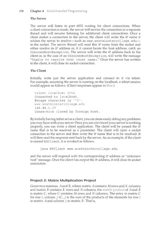 178 Chapter 4
The Server
The server will listen to port 6052 waiting for client connections. When
a client connection is made, the server will service the connection in a separate
thread and will resume listening for additional client connections. Once a
client makes a connection to the server, the client will write the IP name it
wishes the server to resolve-such as www. westminstercollege. edu-
to the socket. The server thread will read this IP name from the socket and
either resolve its IP address or, if it cannot locate the host address, catch an
UnknownHostException. The server will write the IP address back to the
client or, in the case of an UnknownHostException, will write the message
"Unable to resolve host <host name>." Once the server has written
to the client, it will close its socket connection.
The Client
Initially, write just the server application and connect to it via telnet.
For example, assuming the server is running on the localhost a telnet session
would appear as follows. (Client responses appear in
telnec localhost 6052
Connected to localhost.
Escape character is 'A]'.
i~/VVH "'destrninstercollege. edu
146.86.1.17
Connection closed by foreign host.
By initiallyhaving telnet act as a client, you can more easily debug any problems
you may have with your server. Once you are convinced your server is working
properly, you can write a client application. The client will be passed the IP
name that is to be resolved as a parameter. The client will open a socket
connection to the server and then write the IF name that is to be resolved. It
will then read the response sent back by the server. As an example, if the client
is named NSClient, it is invoked as follows:
java NSClient www.westminstercollege.edu
and the server will respond with the corresponding IF address or "unknown
host" message. Once the client has output the IF address, it will close its socket
connection.
Project 2: Matrix Multiplication Project
Given two matrices, A and B, where matrix A contains M rows and K columns
and matrix B contains K rows and N columns, the of A and B
is matrix C, where C contains M rows and N coh.11m1s. The entry in matrix C
for row i, column j (C.j) is the sum of the products of the elements for row i
in matrix A and column j in matrix B. That is,
 