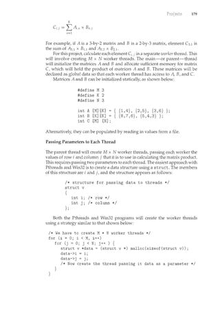 179
K
C,j = L A;,11 X Bn,j
11=:1
For example, if A is a 3-by-2 matrix and B is a 2-by-3 m.atrix, element C3,1 is
the sum of A3,1 x B1.1 and A3,2 x B2,1·
For this project, calculate each element C;,j in a separate worker thread. This
will involve creating M x N worker threads. The main-or parent-thread
will initialize the matrices A and B and allocate sufficient memory for matrix
C, which will hold the product of matrices A and B. These matrices will be
declared as global data so that each worker thread has access to A, B, and C.
Matrices A and B can be initialized statically, as shown below:
#define M3
#define K 2
#define N 3
int A [M] [K]
int B [K] [N]
int C [M] [N] ;
{ {1,4}, {2,5}, {3,6} };
{ {8,7,6}, {5,4,3} };
Alternatively, they can be populated by reading in values from a file.
Passing Parameters to Each Thread
The parent thread will create M x N worker threads, passing each worker the
values of row i and column j that it is to use in calculating the matrix product.
This requires passing two parameters to each thread. The easiest approach with
Pthreads and Win32 is to create a data structure using a struct. The members
of this structure are i and j, and the structure appears as follows:
I* structure for passing data to threads *I
struct v
{
};
int i; I* row *I
int j; I* column *I
Both the Pthreads and Win32 programs will create the worker threads
using a strategy similar to that shown below:
I* We have to create M * N worker threads *I
for (i = 0; i < M, i++)
}
for (j = 0; j < N; j++ ) {
}
struct v *data= (struct v *) rnalloc(sizeof(struct v));
data->i = i;
data->j = j;
I* Now create the thread passing it data as a parameter *I
 