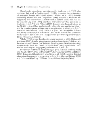 182 Chapter 4
Thread performance issues were discussed by Anderson et al. [1989], who
continued their work in Anderson et al. [1991] by evaluating the performance
of user-level threads with kernel support. Bershad et al. [1990] describe
combining threads with RPC. Engelschall [2000] discusses a technique for
supporting user-level threads. An analysis of an optimal thread-pool size can
be found in Ling et al. [2000]. Scheduler activations were first presented in
Anderson et al. [1991], and Williams [2002] discusses scheduler activations in
the NetBSD system_. Other mechanisms by which the user-level thread library
and the kernel cooperate with each other are discussed in Marsh et al. [1991],
Govindan and Anderson [1991], Draves et al. [1991], and Black [1990]. Zabatta
and Young [1998] compare Windows NT and Solaris threads on a symmetric
multiprocessor. Pinilla and Gill [2003] compare Java thread performance on
Lim1X, Windows, and Solaris.
Vahalia [1996] covers threading in several versions of UNIX. McDougall
and Mauro [2007] describe recent developments in threading the Solaris kernel.
Russinovich and Solomon [2005] discuss threading in the Windows operating
system family. Bovet and Cesati [2006] and Love [2004] explain how Linux
handles threading and Singh [2007] covers threads in Mac OS X.
Information on Pthreads programming is given in Lewis and Berg [1998]
and Butenhof [1997]. Oaks and Wong [1999], Lewis and Berg [2000], and Holub
[2000] discuss multithreading in Java. Goetz et al. [2006] present a detailed
discussion of concurrent programming in Java. Beveridge and Wiener [1997]
and Cohen and Woodring [1997] describe multithreading using Win32.
 