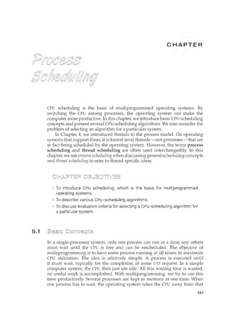 5.1
CPU scheduling is the basis of multiprogrammed operating systems. By
switching the CPU among processes, the operating system can make the
computer more productive. In this chapter, we introduce basic CPU-scheduling
concepts and present several CPU-scheduling algorithms. We also consider the
problem of selecting an algorithm for a particular system.
In Chapter 4, we introduced threads to the process model. On operating
systems that support them., it is kernel-level threads-not processes-that are
in fact being scheduled by the operating system. However, the terms process
scheduling and thread scheduling are often used interchangeably. In this
chapter, we use process scheduling when discussing general scheduling concepts
and thread scheduling to refer to thread-specific ideas.
To introduce CPU scheduling, which is the basis for multiprogrammed
operating systems.
To describe various CPU-scheduling algorithms.
To discuss evaluation criteria for selecting a CPU-scheduling algorithm for
a particular system.
In a single-processor system, only one process can run at a time; any others
must wait until the CPU is free and can be rescheduled. The objective of
multiprogramming is to have some process rum1ing at all times, to maximize
CPU utilization. The idea is relatively simple. A process is executed until
it must wait, typically for the completion of some I/O request. In a simple
computer system, the CPU then just sits idle. All this waiting time is wasted;
no useful work is accomplished. With multiprogramming, we try to use this
time productively. Several processes are kept in memory at one time. When
one process has to wait, the operating system takes the CPU away from that
183
 