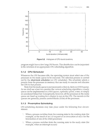 5.1 185
160
140
120
>- 100
0
c
aJ
:::l
u 80
~
60
40
20
0 8 16 24 32 40
burst duration (milliseconds)
Figure 5.2 Histogram of CPU-burst durations.
program might have a few long CPU bursts. This distribution can be important
in the selection of an appropriate CPU-scheduling algorithm.
5.1.2 CPU Scheduler
Whenever the CPU becomes idle, the operating system must select one of the
processes in the ready queue to be executed. The selection process is carried
out by the short-term scheduler (or CPU scheduler). The scheduler selects a
process from the processes in memory that are ready to execute and allocates
the CPU to that process.
Note that the ready queue is not necessarily a first-in, first-out (FIFO) queue.
As we shall see when we consider the various scheduling algorithms, a ready
queue can be implen<ented as a FIFO queue, a priority queue, a tree, or sirnply
an unordered linked list. Conceptually, howeve1~ all the processes in the ready
queue are lined up waiting for a chance to run on the CPU. The records in the
queues are generally process control blocks (PCBs) of the processes.
5.1.3 Preemptive Scheduling
CPU-scheduling decisions may take place under the following four circum-
stances:
When a process switches from the running state to the waiting state (for
example, as the result of an I/0 request or an invocation of wait for the
termination of one of the child processes)
When a process switches from the numing state to the ready state (for
example, when an interrupt occurs)
 