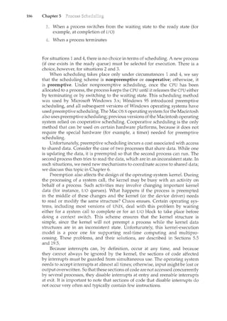 186 Chapter 5
When a process switches from the waiting state to the ready state (for
example, at completion of I/0)
When a process terminates
For situations 1 and 4, there is no choice in terms of scheduling. A new process
(if one exists in the ready queue) must be selected for execution. There is a
choice, however, for situations 2 and 3.
When scheduling takes place only under circumstances 1 and 4, we say
that the scheduling scheme is nonpreemptive or cooperative; otherwise, it
is preemptive. Under nonpreemptive scheduling, once the CPU has been
allocated to a process, the process keeps the CPU until it releases the CPU either
by terminating or by switching to the waiting state. This scheduling method
was used by Microsoft Windows 3.x; Windows 95 introduced preemptive
scheduling, and all subsequent versions of Windows operating systems have
used preemptive scheduling. The Mac OS X operating system for the Macintosh
also uses preemptive scheduling; previous versions of the Macintosh operating
system relied on cooperative scheduling. Cooperative scheduling is the only
method that can be used on certain hardware platforms, because it does not
require the special hardware (for example, a timer) needed for preemptive
scheduling.
Unfortunately, preemptive scheduling incurs a cost associated with access
to shared data. Consider the case of two processes that share data. While one
is updating the data, it is preempted so that the second process can run. The
second process then tries to read the data, which are in an inconsistent state. In
such situations, we need new mechanisms to coordinate access to shared data;
we discuss this topic in Chapter 6.
Preemption also affects the design of the operating-system kernel. During
the processing of a system call, the kernel may be busy with an activity on
behalf of a process. Such activities may involve changing important kernel
data (for instance, I/0 queues). What happens if the process is preempted
in the middle of these changes and the kernel (or the device driver) needs
to read or modify the same structure? Chaos ensues. Certain operating sys-
tems, including most versions of UNIX, deal with this problem by waiting
either for a system call to com.plete or for an I/O block to take place before
doing a context switch. This scheme ensures that the kernel structure is
simple, since the kernel will not preempt a process while the kernel data
structures are in an inconsistent state. Unfortunately, this kernel-execution
model is a poor one for supportil1g real-time computing and multipro-
cessing. These problems, and their solutions, are described i.J.1 Sections 5.5
and 19.5.
Because interrupts can, by definition, occur at any time, and because
they cannot always be ignored by the kernel, the sections of code affected
by interrupts must be guarded from simultaneous use. The operating system
needs to accept interrupts at almost all times; otherwise, input might be lost or
output overwritten. So that these sections of code are not accessed concurrently
by several processes, they disable interrupts at entry and reenable interrupts
at exit. It is important to note that sections of code that disable interrupts do
not occur very often and typically contain few instructions.
 