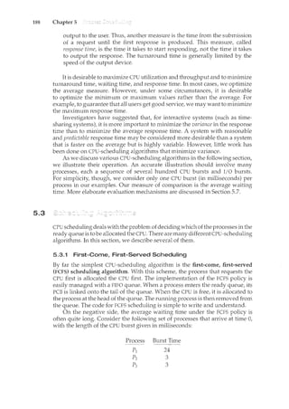 188 Chapter 5
5.3
output to the user. Thus, another measure is the time from the submission
of a request until the first response is produced. This measure, called
response time, is the tince it takes to start responding, not the time it takes
to output the response. The turnaround time is generally limited by the
speed of the output device.
It is desirable to maximize CPU utilization and throughput and to minirnize
turnaround time, waiting time, and response time. In most cases, we optimize
the average measure. However, under some circumstances, it is desirable
to optimize the minimum or maximum values rather than the average. For
example, to guarantee that all users get good service, we may want to minirnize
the maximum response time.
Investigators have suggested that, for interactive systems (such as time-
sharing systerns), it is more important to minimize the variance in the response
time than to minimize the average response time. A system with reasonable
and predictable response time may be considered more desirable than a system
that is faster on the average but is highly variable. Howeve1~ little work has
been done on CPU-scheduling algorithms that minimize variance.
As we discuss various CPU-scheduling algorithms in the following section,
we illustrate their operation. An accurate illustration should involve many
processes, each a sequence of several hundred CPU bursts and I/O bursts.
For simplicity, though, we consider only one CPU burst (in milliseconds) per
process in our examples. Our measure of comparison is the average waiting
time. More elaborate evaluation mechanisms are discussed in Section 5.7.
CPU scheduling deals with the problem of deciding which of the processes in the
ready queue is to be allocated the CPU. There are many different CPU-scheduling
algorithms. In this section, we describe several of them.
5.3.1 First-Come, First-Served Scheduling
By far the simplest CPU-scheduling algorithm is the first-come, first-served
(FCFS) scheduling algorithm. With this scheme, the process that requests the
CPU first is allocated the CPU first. The implementation of the FCFS policy is
easily managed with a FIFO queue. When a process enters the ready queue, its
PCB is linked onto the tail of the queue. When the CPU is free, it is allocated to
the process at the head of the queue. The running process is then removed from
the queue. The code for FCFS scheduling is simple to write and understand.
On the negative side, the average waiting time under the FCFS policy is
often quite long. Consider the following set of processes that arrive at time 0,
with the length of the CPU burst given in milliseconds:
Process Burst Time
- - - - -
p] 24
p2 3
Po
:) 3
 