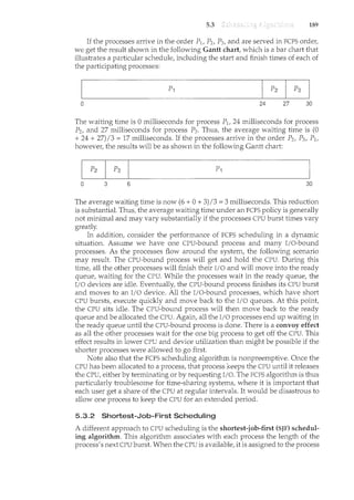 5.3 189
If the processes anive in the order P1, P2, P3, and are served in FCFS order,
we get the result shown in the following Gantt chart, which is a bar chart that
illustrates a particular schedule, including the start and finish times of each of
the participating processes:
0 24 27 30
The waiting time is 0 milliseconds for process P1, 24 milliseconds for process
P2, and 27 milliseconds for process P3 . Thus, the average waiting time is (0
+ 24 + 27)/3 = 17 ncilliseconds. If the processes arrive in the order P2, P3, P1,
however, the results will be as shown in the following Gantt chart:
0 3 6 30
The average waiting time is now (6 + 0 + 3)/3 = 3 milliseconds. This reduction
is substantial. Thus, the average waiting time under an FCFS policy is generally
not minimal and may vary substantially if the processes CPU burst times vary
greatly.
In addition, consider the performance of FCFS scheduling in a dynamic
situation. Assume we have one CPU-bound process and many I/O-bound
processes. As the processes flow armmd the system, the following scenario
may result. The CPU-bound process will get and hold the CPU. During this
time, all the other processes will finish their I/0 and will move into the ready
queue, waiting for the CPU. While the processes wait in the ready queue, the
I/0 devices are idle. Eventually, the CPU-bound process finishes its CPU burst
and moves to an I/0 device. All the I/O-bound processes, which have short
CPU bursts, execute quickly and move back to the I/0 queues. At this point,
the CPU sits idle. The CPU-bound process will then move back to the ready
queue and be allocated the CPU. Again, all the I/0 processes end up waiting in
the ready queue until the CPU-bound process is done. There is a convoy effect
as all the other processes wait for the one big process to get off the CPU. This
effect results in lower CPU and device utilization than might be possible if the
shorter processes were allowed to go first.
Note also that the FCFS scheduling algorithm is nonpreemptive. Once the
CPU has been allocated to a process, that process keeps the CPU until it releases
the CPU, either by terminating or by requesting I/0. The FCFS algorithm is thus
particularly troublesome for time-sharing systems, where it is important that
each user get a share of the CPU at regular intervals. It would be disastrous to
allow one process to keep the CPU for an extended period.
5.3.2 Shortest-Job-First Scheduling
A different approach to CPU scheduling is the shortest-job-first (SJF) schedul-
ing algorithm. This algorithm associates with each process the length of the
process's next CPU burst. When the CPU is available, it is assigned to the process
 