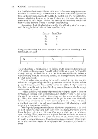 190 Chapter 5
that has the smallest next CPU burst. If the next CPU bursts of two processes are
the same, FCFS scheduling is used to break the tie. Note that a more appropriate
term for this scheduling method would be the shortest-next-CPU-burst algorithm,
because scheduling depends on the length of the next CPU burst of a process,
rather than its total length. We use the term SJF because m.ost people and
textbooks use this term to refer to this type of scheduling.
As an example of SJF scheduling, consider the following set of processes,
with the length of the CPU burst given in milliseconds:
Process Burst Time
pl 6
p2 8
p3 7
p4 3
Using SJF scheduling, we would schedule these processes according to the
following Gantt chart:
0 3 9 16 24
The waiting time is 3 milliseconds for process P1, 16 milliseconds for process
P2, 9 milliseconds for process P3, and 0 milliseconds for process P4 . Thus, the
average waiting time is (3 + 16 + 9 + 0)I 4 = 7 milliseconds. By comparison, if
we were using the FCFS scheduling scheme, the average waiting time would
be 10.25 milliseconds.
The SJF scheduling algorithm is provably optimal, in that it gives the
minimum average waiting time for a given set of processes. Moving a short
process before a long one decreases the waiting time of the short process more
than it increases the waiting time of the long process. Consequently, the average
waiting time decreases.
The real difficulty with the SJF algorithm is knowing the length of the next
CPU request. For long-term (job) scheduling in a batch system, we can use as
the length the process time limit that a user specifies when he submits the
job. Thus, users are motivated to estimate the process time limit accurately,
since a lower value may mean faster response. (Too low a value will cause
a time-limit-exceeded error and require resubmission.) SJF scheduling is used
frequently in long-term scheduling.
Although the SJF algorithm is optimal, it cannotbe implemented at the level
of short-term CPU scheduling. With short-term scheduling, there is no way to
know the length of the next CPU burst. One approach is to try to approximate
SJF scheduling. We may not know the length of the next CPU burst, but we may
be able to predict its value. We expect that the next CPU burst will be similar
in length to the previous ones. By computing an approximation of the length
of the next CPU burst, we can pick the process with the shortest predicted CPU
burst.
 