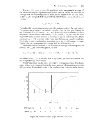 5.3 191
The next CPU burst is generally predicted as an exponential average of
the measured lengths of previous CPU bursts. We can define the exponential
average with the following formula. Let t11 be the length of the nth CPU burst,
and let T11 +t be our predicted value for the next CPU burst. Then, for a, 0 :s a <
1, define
The value of tn contains our most recent information; T11 stores the past history.
The parameter a controls the relative weight of recent and past history in
our prediction. If a= 0, then Tn+l = T11, and recent history has no effect (current
conditions are assumed to be transient). If a= 1, then Tn+l = t11 , and only the most
recent CPU burst matters (history is assumed to be old and irrelevant). More
commonly, a= 1/2, so recent history and past history are equally weighted.
The initial To can be defined as a constant or as an overall system average.
Figure 5.3 shows an exponential average with a= 1/2 and To= 10.
To Lmderstand the behavior of the exponential average, we can expand the
formula for Tn+l by substituting for T11, to find
) j JJ ' 1
Tn+l = atn + (1 - a atn-1 + ···+ (1- a) atn-j + ···+ (1- a) 'To.
Since both a and (1 - a) are less than or equal to 1, each successive term has
less weight than its predecessor.
The SJF algorithm can be either preemptive or nonpreemptive. The choice
arises when a new process arrives at the ready queue while a previous process is
still executing. The next CPU burst of the newly arrived process may be shorter
time---+
CPU burst (f) 6 4 6 4 13 13 13
"guess" (T;) 10 8 6 6 5 9 11 12
Figure 5.3 Prediction of the length of the next CPU burst.
 