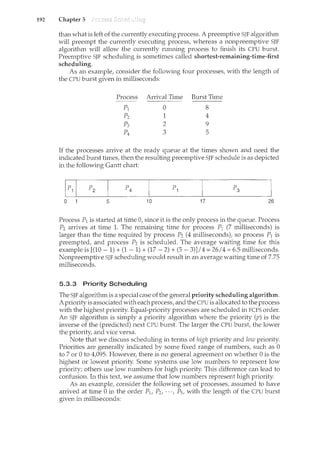192 Chapter 5
than what is left of the currently executing process. A preemptive SJF algorithm
will preempt the currently executing process, whereas a nonpreemptive SJF
algorithm will allow the currently running process to finish its CPU burst.
Preemptive SJF scheduling is sometimes called shortest-remaining-time-first
scheduling.
As an example, consider the following four processes, with the length of
the CPU burst given in milliseconds:
Process Arrival Time Burst Time
pl 0 8
p2 1 4
p3 2 9
p4 3 5
If the processes arrive at the ready queue at the times shown and need the
indicated burst times, then the resulting preemptive SJF schedule is as depicted
in the following Gantt chart:
0 5 10 17 26
Process P1 is started at time 0, since it is the only process in the queue. Process
P2 arrives at time 1. The remaining time for process P1 (7 milliseconds) is
larger than the time required by process P2 (4 milliseconds), so process P1 is
preempted, and process P2 is scheduled. The average waiting time for this
example is [(10- 1) + (1 - 1) + (17- 2) +(5-3)]/4 = 26/4 = 6.5 milliseconds.
Nonpreemptive SJF scheduling would result in an average waiting time of 7.75
milliseconds.
5.3.3 Priority Scheduling
The SJF algorithm is a special case of the general priority scheduling algorithm.
A priority is associated with each process, and the CPU is allocated to the process
with the highest priority. Equal-priority processes are scheduled in FCFS order.
An SJF algorithm is simply a priority algorithm where the priority (p) is the
inverse of the (predicted) next CPU burst. The larger the CPU burst, the lower
the priority, and vice versa.
Note that we discuss scheduling in terms of high priority and low priority.
Priorities are generally indicated by some fixed range of numbers, such as 0
to 7 or 0 to 4,095. However, there is no general agreement on whether 0 is the
highest or lowest priority. Some systems use low numbers to represent low
priority; others use low numbers for high priority. This difference can lead to
confusion. In this text, we assume that low numbers represent high priority.
As an example, consider the following set of processes, assumed to have
arrived at time 0 in the order P1, P2, · · ·, Ps, with the length of the CPU burst
given in milliseconds:
 